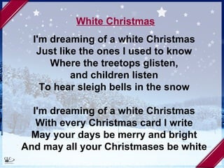 White Christmas I'm dreaming of a white Christmas  Just like the ones I used to know  Where the treetops glisten,  and children listen  To hear sleigh bells in the snow  I'm dreaming of a white Christmas  With every Christmas card I write  May your days be merry and bright  And may all your Christmases be white  