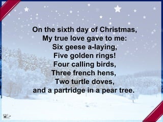 On the sixth day of Christmas, My true love gave to me: Six geese a-laying, Five golden rings! Four calling birds, Three french hens,  Two turtle doves, and a partridge in a pear tree.   