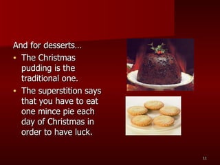 And for desserts… The Christmas pudding is the traditional one.  The superstition says that you have to eat one mince pie each day of Christmas in order to have luck. 