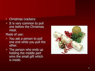 Christmas crackers: It is very common to pull one before the Christmas meal. Mode of use: You ask a person to pull one end while you pull the other.  The person who ends up holding the middle part wins the small gift which is inside.  
