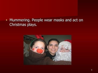 Mummering. People wear masks and act on Christmas plays. 