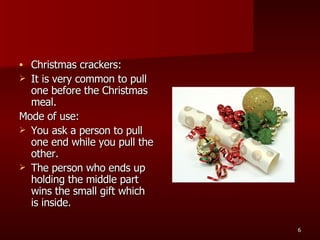 Christmas crackers: It is very common to pull one before the Christmas meal. Mode of use: You ask a person to pull one end while you pull the other.  The person who ends up holding the middle part wins the small gift which is inside.  