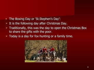 The Boxing Day or ‘St.Stephen’s Day’: It is the following day after Christmas Day. Traditionally, this was the day to open the Christmas Box to share the gifts with the poor. Today is a day for fox hunting or a family time. 