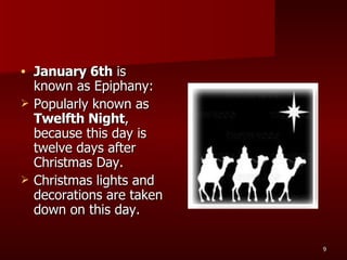 January 6th  is known as Epiphany: Popularly known as  Twelfth Night , because this day is twelve days after Christmas Day. Christmas lights and decorations are taken down on this day. 
