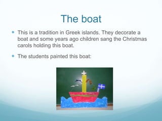 The boat
 This is a tradition in Greek islands. They decorate a
boat and some years ago children sang the Christmas
carols holding this boat.

 The students painted this boat:

 