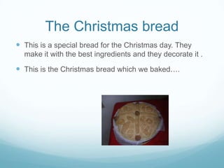 The Christmas bread
 This is a special bread for the Christmas day. They
make it with the best ingredients and they decorate it .

 This is the Christmas bread which we baked….

 
