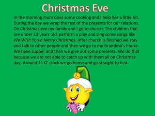 In the morning mum does some cooking and I help her a little bit. During the day we wrap the rest of the presents for our relations. On Christmas eve my family and I go to church. The children that are under 13 years old  perform a play and sing some songs like  We Wish You a Merry Christmas . After church is finished we stay and talk to other people and then we go to my Grandma’s house. We have supper and then we give out some presents. We do that because we are not able to catch up with them all on Christmas day. Around 11 O’ clock we go home and go straight to bed.  