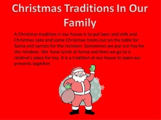 A Christmas tradition in our house is to put beer and milk and Christmas cake and some Christmas treats out on the table for Santa and carrots for the reindeer. Sometimes we put out hay for the reindeer. We  have lunch at home and then we go to a relative’s place for tea. It is a tradition at our house to open our presents together. 