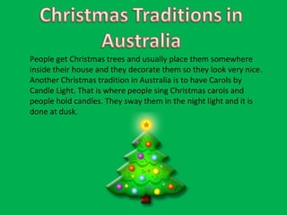 People get Christmas trees and usually place them somewhere inside their house and they decorate them so they look very nice. Another Christmas tradition in Australia is to have Carols by Candle Light. That is where people sing Christmas carols and people hold candles. They sway them in the night light and it is done at dusk.  