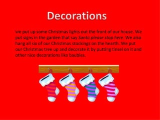 W e put up some Christmas lights out the front of our house. We put signs in the garden that say  Santa please stop here . We also hang all six of our Christmas stockings on the hearth. We put our Christmas tree up and decorate it by putting tinsel on it and other nice decorations like baubles. 