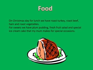 On Christmas day for lunch we have roast turkey, roast beef, ham and roast vegetables. For sweets we have plum pudding, fresh fruit salad and special ice cream cake that my mum makes for special occasions.  