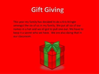 This year my family has decided to do a Kris Kringle amongst the six of us in my family. We put all six of our names in a hat and we all got to pull one out. We have to keep it a secret who we have.  We are also doing that in our classroom.  