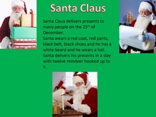 Santa Claus delivers presents to many people on the 25 th  of December.  Santa wears a red coat, red pants, black belt, black shoes and he has a white beard and he wears a hat. Santa delivers his presents in a slay with twelve reindeer hooked up to it.  