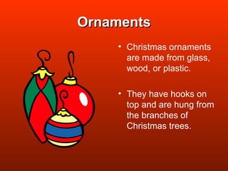 Ornaments Christmas ornaments are made from glass, wood, or plastic. They have hooks on top and are hung from the branches of Christmas trees. 