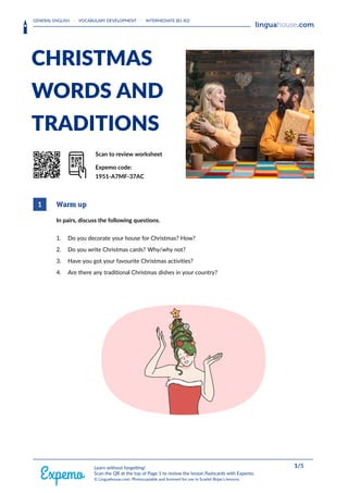 GENERAL ENGLISH · VOCABULARY DEVELOPMENT · INTERMEDIATE (B1-B2)
HEAAADERLOGORIGHT
CHRISTMAS
WORDS AND
TRADITIONS
QrrkoD Scan to review worksheet
Expemo code:
1951-A7MF-37AC
1 Warm up
In pairs, discuss the following questions.
1. Do you decorate your house for Christmas? How?
2. Do you write Christmas cards? Why/why not?
3. Have you got your favourite Christmas activities?
4. Are there any traditional Christmas dishes in your country?
FOOOOTERRIGHT 1/5
Learn without forgetting!
Scan the QR at the top of Page 1 to review the lesson flashcards with Expemo.
© Linguahouse.com. Photocopiable and licensed for use in Scarlet Rojas's lessons.
 