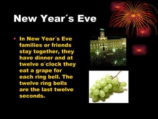 New Year´s Eve In New Year´s Eve families or friends stay together, they have dinner and at twelve o´clock they eat a grape for each ring bell. The twelve ring bells are the last twelve  seconds. 