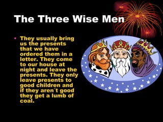 The Three Wise Men They usually bring us the presents that we have ordered them in a letter. They come to our house at night and leave the presents. They only leave presents to good children and if they aren´t good they get a lumb of coal. 