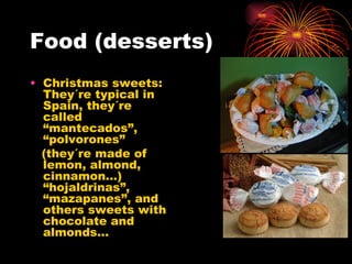 Food (desserts) Christmas sweets: They´re typical in Spain, they´re called “mantecados”, “polvorones” (they´re made of lemon, almond, cinnamon…) “hojaldrinas”, “mazapanes”, and others sweets with chocolate and almonds… 