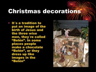 Christmas decorations It´s a tradition to put an image of the birth of Jesus and the three wise men, they´re called “Belén”. In some places people make a chocolate “Belén”, or they dress up like images in the “Belén” 