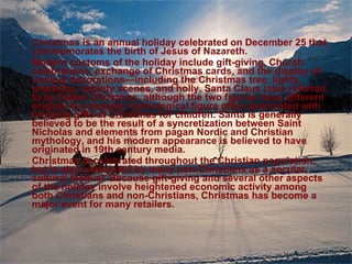 Christmas is an annual holiday celebrated on December 25  that commemorates the birth of Jesus of Nazareth.  Modern customs of the holiday include gift-giving, Church celebrations, exchange of Christmas cards, and the display of various decorations—including the Christmas tree, lights, mistletoe, nativity scenes, and holly. Santa Claus (also referred to as Father Christmas, although the two figures have different origins) is a popular mythological figure often associated with bringing gifts at Christmas for children. Santa is generally believed to be the result of a syncretization between Saint Nicholas and elements from pagan Nordic and Christian mythology, and his modern appearance is believed to have originated in 19th century media. Christmas is celebrated throughout the Christian population, but is also celebrated by many non-Christians as a secular, cultural festival. Because gift-giving and several other aspects of the holiday involve heightened economic activity among both Christians and non-Christians, Christmas has become a major event for many retailers. 