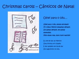 Christmas carols – Cânticos de Natal Olhei para o céu… Olhei para o céu, estava estrelado Vi o Deus Menino empalhas deitado. Em palhas deitado, em palhas estendido, Filho duma rosa, dum cravo nascido! Eu hei-de dar ao Menino Uma fitinha pró chapéu E ele também me há-de dar Um lugarzinho no céu.   