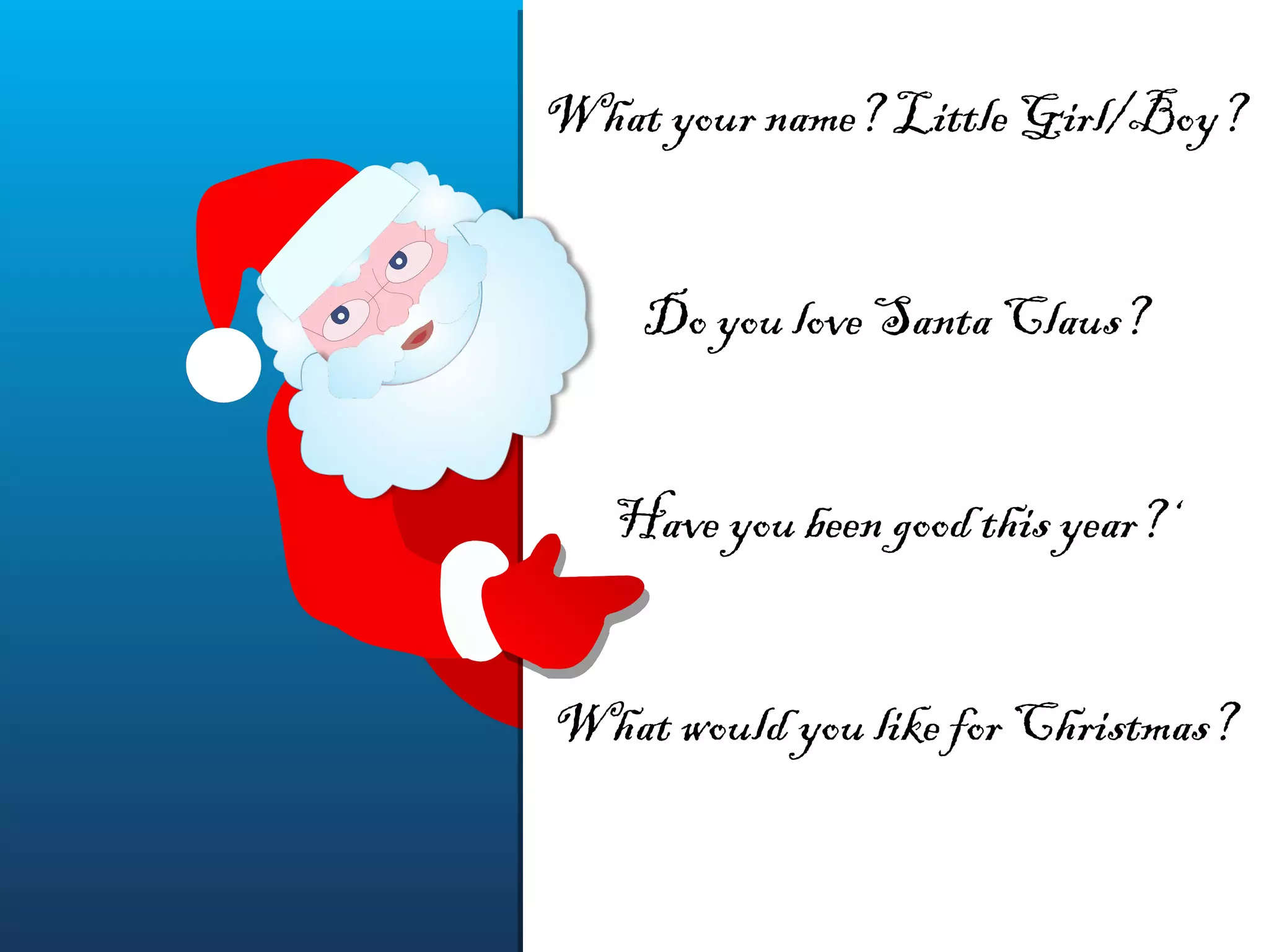What your name? Little Girl/Boy?
Do you love Santa Claus?
Have you been good this year?‘
What would you like for Christmas?
What your name? Little Girl/Boy?
Do you love Santa Claus?
Have you been good this year?‘
What would you like for Christmas?