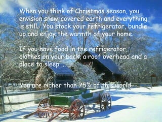 You are richer than 75% of this world. When you think of Christmas season, you envision snow-covered earth and everything is still.  You stock your refrigerator, bundle up and enjoy the warmth of your home. If you have food in the refrigerator,  clothes on your back, a roof overhead and a place to sleep ... 