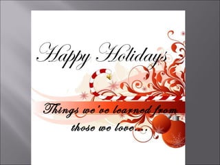 Happy Holidays
Things we’ve learned from
    those we love….
 
