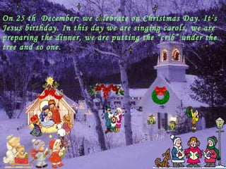 On 25 th  December: we celebrate on Christmas Day. It’s Jesus birthday. In this day we are singing carols, we are preparing the dinner, we are putting the “crib” under the tree and so one. 