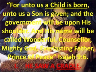 “For unto us a Child is born, unto us a Son is given; and the government will be upon His shoulder. And His name will be called Wonderful, Counsellor, Mighty God, Everlasting Father, Prince of Peace” Isaiah 9:6.  HE SAW A CRADLE.  
