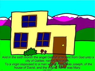 And in the sixth month the angel Gabriel was sent from God unto a
                 city of Galilee, named Nazareth,
 To a virgin espoused to a man whose name was Joseph, of the
         house of David; and the virgin's name was Mary.
                            Luke 1:26-27
 
