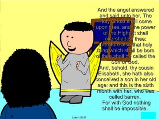 And the angel answered
                 and said unto her, The
                 Holy Ghost shall come
               upon thee, and the power
                    of the Highest shall
                     overshadow thee:
                 therefore also that holy
                thing which shall be born
               of thee shall be called the
                        Son of God.
                 And, behold, thy cousin
                 Elisabeth, she hath also
               conceived a son in her old
                age: and this is the sixth
                month with her, who was
                       called barren.
                   For with God nothing
                   shall be impossible.
Luke 1:35-37
 