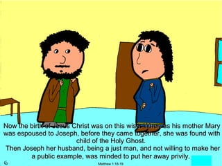 Now the birth of Jesus Christ was on this wise: When as his mother Mary
was espoused to Joseph, before they came together, she was found with
                        child of the Holy Ghost.
Then Joseph her husband, being a just man, and not willing to make her
        a public example, was minded to put her away privily.
                              Matthew 1:18-19
 