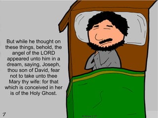 But while he thought on
these things, behold, the
   angel of the LORD
 appeared unto him in a
 dream, saying, Joseph,
 thou son of David, fear
  not to take unto thee
  Mary thy wife: for that
which is conceived in her
  is of the Holy Ghost.



                            Matthew 1:20
 