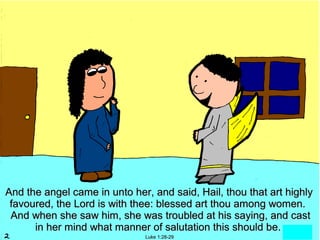 And the angel came in unto her, and said, Hail, thou that art highly
 favoured, the Lord is with thee: blessed art thou among women.
 And when she saw him, she was troubled at his saying, and cast
      in her mind what manner of salutation this should be.
                              Luke 1:28-29
 