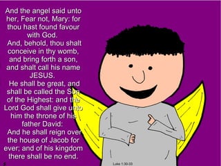 And the angel said unto
 her, Fear not, Mary: for
 thou hast found favour
        with God.
 And, behold, thou shalt
 conceive in thy womb,
  and bring forth a son,
 and shalt call his name
         JESUS.
  He shall be great, and
 shall be called the Son
 of the Highest: and the
Lord God shall give unto
   him the throne of his
      father David:
 And he shall reign over
 the house of Jacob for
ever; and of his kingdom
  there shall be no end.
                            Luke 1:30-33
 