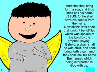 And she shall bring
                    forth a son, and thou
                     shalt call his name
                     JESUS: for he shall
                    save his people from
                           their sins.
                    Now all this was done,
                   that it might be fulfilled
                    which was spoken of
                        the Lord by the
                       prophet, saying,
                    Behold, a virgin shall
                   be with child, and shall
                    bring forth a son, and
                  they shall call his name
                      Emmanuel, which
                     being interpreted is,
                         God with us.
Matthew 1:21-23
 
