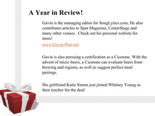 A Year in Review!
    Gavin is the managing editor for SongLyrics.com, He also
    contributes articles to Spin Magazine, CenterStage and
    many other venues. Check out his personal website for
    more!
    www.Gavin-Paul.net

    Gavin is also pursuing a certification as a Cicerone. With the
    advent of micro beers, a Cicerone can evaluate beers from
    brewing and regions, as well as suggest perfect meal
    pairings.

    His girlfriend Katie Simon just joined Whitney Young as
    their teacher for the deaf.
 