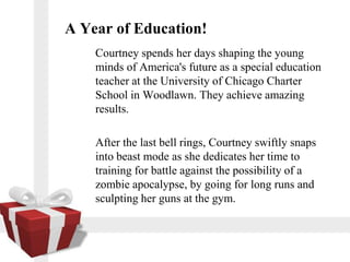 A Year of Education!
    Courtney spends her days shaping the young
    minds of America's future as a special education
    teacher at the University of Chicago Charter
    School in Woodlawn. They achieve amazing
    results.

    After the last bell rings, Courtney swiftly snaps
    into beast mode as she dedicates her time to
    training for battle against the possibility of a
    zombie apocalypse, by going for long runs and
    sculpting her guns at the gym.
 