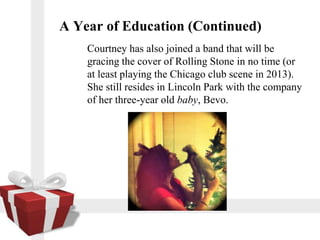 A Year of Education (Continued)
    Courtney has also joined a band that will be
    gracing the cover of Rolling Stone in no time (or
    at least playing the Chicago club scene in 2013).
    She still resides in Lincoln Park with the company
    of her three-year old baby, Bevo.
 