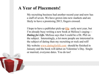 A Year of Placements!
    My recruiting business had another record year and now has
    a staff of seven. We have grown into new markets and are
    likely to have a promising 2013, fingers crossed.

    I hope to have a publisher pick-up Gig early next year, but
    Im already busy writing a new book at Melissas urging
    Dating for Life. Melissa says that I could be a Dr. Phil on
    the subject. Interestingly, a lot more people are interested in
    the subject of dating than my recruiting or rock and roll!
    My website www.datingforlife.com should be finished in
    January and the book will debut on Valentines Day. Single
    or married, everyone dates. You do too!
 