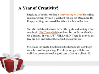 A Year of Creativity!
    Speaking of books, Melissas Networking is Dead including
    an endorsement by Ken Blanchard rolling out December 18.
    Keep your fingers crossed that it hits the best seller lists.

    She also collaborated with three other girls and writing a hot
    new book, Shy Town Girls best described as Sex in the City
    for Chicago. It was JUST RELEASED. There is a series, so
    buy the first one before the second one comes out.

    Melissa is thrilled to be a book publisher and if I dont sign
    with the two Im pursuing, Im likely to sign with her as
    well. She promises to take good care of me as a client. ?
 