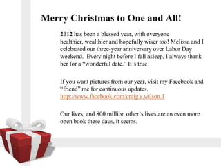 Merry Christmas to One and All!
    2012 has been a blessed year, with everyone
    healthier, wealthier and hopefully wiser too! Melissa and I
    celebrated our three-year anniversary over Labor Day
    weekend. Every night before I fall asleep, I always thank
    her for a wonderful date. Its true!

    If you want pictures from our year, visit my Facebook and
    friend me for continuous updates.
    http://www.facebook.com/craig.s.wilson.1

    Our lives, and 800 million others lives are an even more
    open book these days, it seems.
 