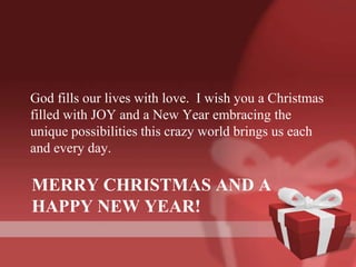 God fills our lives with love. I wish you a Christmas
filled with JOY and a New Year embracing the
unique possibilities this crazy world brings us each
and every day.

MERRY CHRISTMAS AND A
HAPPY NEW YEAR!
 