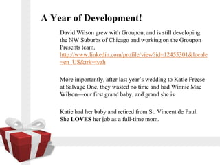 A Year of Development!
    David Wilson grew with Groupon, and is still developing
    the NW Suburbs of Chicago and working on the Groupon
    Presents team.
    http://www.linkedin.com/profile/view?id=12455301&locale
    =en_US&trk=tyah

    More importantly, after last years wedding to Katie Freese
    at Salvage One, they wasted no time and had Winnie Mae
    Wilsonour first grand baby, and grand she is.

    Katie had her baby and retired from St. Vincent de Paul.
    She LOVES her job as a full-time mom.
 