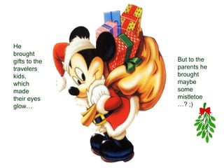 He
brought
gifts to the   But to the
travelers      parents he
kids,          brought
which          maybe
made           some
their eyes     mistletoe
glow…          …? ;)
 