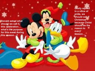 Goofy replied
                        in a voice of
                        pride, we
                        should call it
                        Christmas
Donald asked what
                        because Christ
should we call it,
                        should be the
this celebration…
                        reason to
what’s the purpose
                        every
for this event during
                        season…
this season…?
 