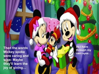 As I have
Then the words
                    through my
Mickey spoke        own eyes…
were caring and
wise: Maybe
they’ll learn the
joy of giving…
 