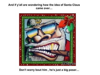 And if y’all are wondering how the idea of Santa Claus
                     came over…




        Don’t worry bout him , he’s just a big poser…
 