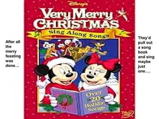 They’d
After all   pull out
the         a song
merry       book
feasting    and sing
was         maybe
done…       just
            one….
 